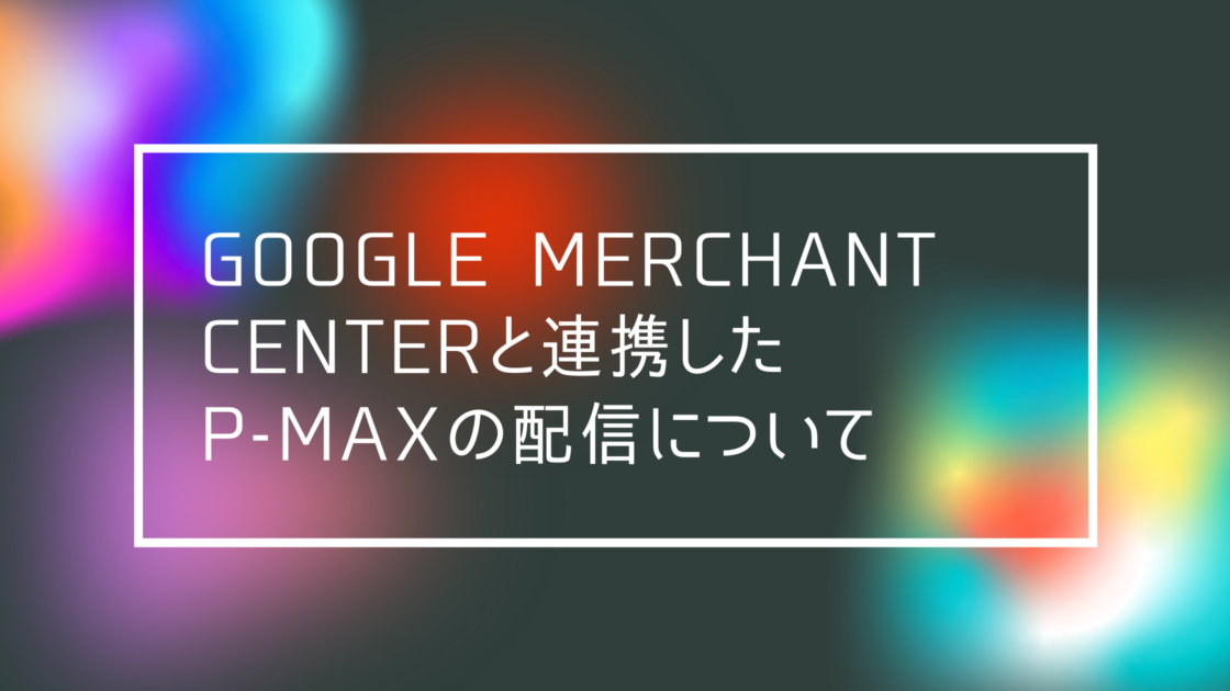 Google広告】Google Merchant Center と連携したP-MAXの配信について 